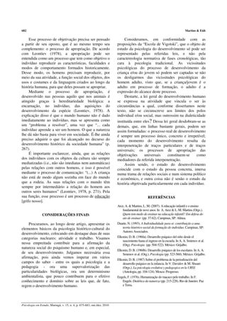 682                                                                                                                             Martins & Eidt

     Esse processo de objetivação precisa ser pensado                         Consideramos, em conformidade com as
a partir de seu oposto, que é ao mesmo tempo seu                         proposições da “Escola de Vigotski”, que o objeto de
complemento: o processo de apropriação. De acordo                        estudo da psicologia do desenvolvimento só pode ser
com Leontiev (1978), a apropriação pode ser                              representado pelas referidas leis, e não pela
entendida como um processo que tem como objetivo o                       caractereologia normativa de fases cronológicas, tão
indivíduo reproduzir as características, faculdades e                    cara à psicologia tradicional. As vicissitudes
modos de comportamento formados historicamente.                          psicológicas do processo de desenvolvimento da
Desse modo, os homens precisam reproduzir, por                           criança e/ou do jovem só podem ser captadas se não
meio da sua atividade, a função social dos objetos, dos                  os desligarmos das vicissitudes psicológicas do
usos e costumes e da linguagem criados ao longo da                       homem adulto, visto que, se a criança/jovem é o
história humana, para que deles possam se apropriar.                     adulto em processo de formação, o adulto é a
     Mediante o processo de apropriação, é                               expressão do alcance deste processo.
desenvolvido nas pessoas aquilo que nos animais é                             Destarte, a lei geral do desenvolvimento humano
atingido graças à hereditariedade biológica: a                           se expressa na atividade que vincula o ser às
encarnação, no indivíduo, das aquisições do                              circunstâncias a qual, conforme dissertamos neste
desenvolvimento da espécie (Leontiev, 1978). A                           texto, não se circunscreve aos limites dos polos
explicação disso é que o mundo humano não é dado                         individual e/ou social, mas outrossim na dialeticidade
imediatamente ao indivíduo, mas se apresenta como                        instituída entre eles? Dessa lei geral desdobram-se as
um “problema a resolver”, uma vez que “... cada                          demais, que, em linhas bastante gerais, podem ser
indivíduo aprende a ser um homem. O que a natureza                       assim formuladas: o processo real de desenvolvimento
lhe dá não basta para viver em sociedade. É-lhe ainda                    é sempre um processo único, concreto e irrepetível;
preciso adquirir o que foi alcançado no decurso do                       cada momento do desenvolvimento resulta da
desenvolvimento histórico da sociedade humana” (p.                       interpenetração de traços particulares e de traços
267).                                                                    universais; os processos de apropriação das
     É importante esclarecer, ainda, que as relações                     objetivações      universais    constituem-se    como
dos indivíduos com os objetos da cultura são sempre                      mediadores da referida interpenetração.
mediatizadas (i.e., não são imediatas nem automáticas)                        Assim sendo, o estudo do desenvolvimento
pelas relações com outros homens, e isso é possível                      coincide com o estudo da pessoa concreta, imersa
mediante o processo de comunicação: “(...) A criança                     numa trama de relações sociais e num sistema político
não está de modo algum sozinha em face do mundo                          e econômico, e outra coisa não é senão o estudo da
que a rodeia. As suas relações com o mundo têm                           história objetivada particularmente em cada indivíduo.
sempre por intermediário a relação do homem aos
outros seres humanos” (Leontiev, 1978, p. 271). Pela
sua função, esse processo é um processo de educação                                              REFERÊNCIAS
[grifo nosso].
                                                                         Arce, A. & Martins, L. M. (2007). A educação infantil e o ensino
                                                                             fundamental de nove anos. In A. Arce & L. M. Martins (Orgs.).
                CONSIDERAÇÕES FINAIS                                         Quem tem medo de ensinar na educação infantil? Em defesa do
                                                                             ato de ensinar (pp. 37-62). Campinas, SP: Alínea.
     Procuramos, ao longo deste artigo, apresentar os                    Duarte, N. (1993). A Individualidade para-si: contribuição a uma
elementos básicos da psicologia histórico-cultural do                       teoria histórico-social da formação do indivíduo. Campinas, SP:
                                                                            Autores Associados.
desenvolvimento, colocando em destaque duas de suas
categorias nucleares: atividade e trabalho. Visamos                      Elkonin, D. B. (1960a). Desarrollo psíquico del niño desde el
                                                                             nascimiento hasta el ingreso en la escuela. In A. A. Smirnov et al.
nessa empreitada contribuir para a afirmação da                              (Org). Psicologia (pp. 504-522). México: Grijalbo.
natureza social do psiquismo humano e, em especial,
                                                                         Elkonin, D. B. (1960b). Desarrollo psíquico de los escolares. In A. A.
de seu desenvolvimento. Julgamos necessária essa                             Smirnov et al. (Org.). Psicologia (pp. 523-560). México: Grijalbo.
afirmação, pois ainda vemos imperar em vários
                                                                         Elkonin, D. B. (1987) Sobre el problema de la periodización del
campos do saber - entre os quais a psicologia e a                            desarrollo psíquico en la infancia. In V. Davidov & M. Shuare
pedagogia - ora uma supervalorização das                                     (Orgs.). La psicologia evolutiva y pedagogica en la URSS
particularidades biológicas, ora um determinismo                             (Antologia, pp. 104-124). Moscu: Progresso.
ambientalista, que pouco contribuem para o efetivo                       Engels, F. (1976). Humanização do macaco pelo trabalho. In F.
conhecimento e domínio sobre as leis que, de fato,                          Engels. Dialética da natureza (pp. 215-228). Rio de Janeiro: Paz
regem o desenvolvimento humano.                                             e Terra.




Psicologia em Estudo, Maringá, v. 15, n. 4, p. 675-683, out./dez. 2010
 