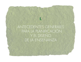 I.

ANTECEDENTES gENERALES
  PARA LA PLANIFICACIÓN
       Y EL DISEÑO
    DE LA ENSEÑANZA
 
