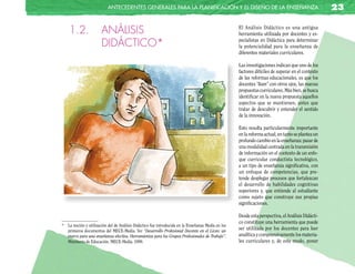 anTecedenTes GeneRales paRa la planificación y el diseño de la enseñanza                                                23

    1.2.               ANÁLISIS                                                                    El Análisis Didáctico es una antigua
                                                                                                   herramienta utilizada por docentes y es-

                       DIDÁCTICO*                                                                  pecialistas en Didáctica para determinar
                                                                                                   la potencialidad para la enseñanza de
                                                                                                   diferentes materiales curriculares.

                                                                                                   Las investigaciones indican que uno de los
                                                                                                   factores difíciles de superar en el contexto
                                                                                                   de las reformas educacionales, es que los
                                                                                                   docentes “lean” con otros ojos, las nuevas
                                                                                                   propuestas curriculares. Más bien, se busca
                                                                                                   identificar en la nueva propuesta aquellos
                                                                                                   aspectos que se mantienen, antes que
                                                                                                   tratar de descubrir y entender el sentido
                                                                                                   de la innovación.

                                                                                                   Esto resulta particularmente importante
                                                                                                   en la reforma actual, en tanto se plantea un
                                                                                                   profundo cambio en la enseñanza: pasar de
                                                                                                   una modalidad centrada en la transmisión
                                                                                                   de información en el contexto de un enfo-
                                                                                                   que curricular conductista tecnológico,
                                                                                                   a un tipo de enseñanza significativa, con
                                                                                                   un enfoque de competencias, que pre-
                                                                                                   tende desplegar procesos que fortalezcan
                                                                                                   el desarrollo de habilidades cognitivas
                                                                                                   superiores y, que entiende al estudiante
                                                                                                   como sujeto que construye sus propias
                                                                                                   significaciones.

                                                                                                   Desde esta perspectiva, el Análisis Didácti-
                                                                                                   co constituye una herramienta que puede
* La noción y utilización del de Análisis Didáctico fue introducida en la Enseñanza Media en los
  primeros documentos del MECE-Media. Ver “Desarrollo Profesional Docente en el Liceo: un
                                                                                                   ser utilizada por los docentes para leer
  marco para una enseñanza efectiva. Herramientas para los Grupos Profesionales de Trabajo”.       analítica y comprensivamente los materia-
  Ministerio de Educación. MECE-Media. 1999.                                                       les curriculares y, de este modo, poner
 
