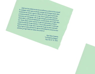 “¿Qué	son
                     	las	palabra
    En	cualquier                   s	sino	las	en
                   	idioma	que	s                 volturas	y	va
    enseñarse	la                  e	estudie,	au                  inas	de	las	c
                    s	cosas	a	qu                 nque	sea	la	l                 osas?	
   y	recíprocam                    e	se	refieren                engua	usual,	
                    ente,	cuanto                  	las	voces	qu                debe	
   expresar	po                     	se	ve,	oye,	t                e	se	aprende
                  r	el	lenguaje,	                oca	o	gusta                    n,	
  desarrollen	y                   a	fin	de	que	l                	debe	saber
                  	cultiven	par                  a	lengua	y	el	               se	
  ser:	Todos	d                   alelamente.	L                  entendimient
                 eben	saber	e                    a	enunciació                 o	se	
 camente	ent                    xponer	lo	qu                    n	de	la	regla
                ender	lo	que                    e	han	aprend                  	debe	
 hable	sin	ent                	exponen.	Y	n                    ido	y	recípro
               ender	lo	que                   o	se	debe	pe                     -
Pues	el	que	n                 	dice	ni	apre                  rmitir	a	nadie
               o	sabe	expr                   nder	lo	que	n                   	que	
estatua,	y	el	                esar	lo	que	s                 o	sabe	expr
               que	habla	sin                 u	entendimie                  esar.	
                              	saber,	una	c                nto	conoce	e
                                              otorra”.	                    s	una	


                                                         Juan	Amos	C
                                                                      omenio.
                                                      “La	Didáctic
                                                                   a	Mag
                                                       Cáp.	XIX.	N°	4 na”.
                                                                     5.	1632.
 