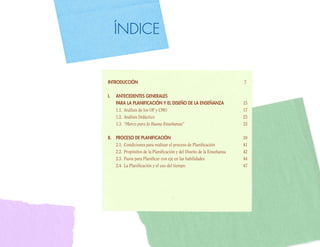 ÍNDICE


INTRODUCCIÓN                                                           7

I.   ANTECEDENTES GENERALES
     PARA LA PLANIFICACIÓN Y EL DISEÑO DE LA ENSEÑANZA                 15
     1.1. Análisis de los OF y CMO                                     17
     1.2. Análisis Didáctico                                           23
     1.3. “Marco para la Buena Enseñanza”                              33

II. PROCESO DE PLANIFICACIÓN                                           39
    2.1. Condiciones para realizar el proceso de Planificación         41
    2.2. Propósitos de la Planificación y del Diseño de la Enseñanza   42
    2.3. Pasos para Planificar con eje en las habilidades              44
    2.4. La Planificación y el uso del tiempo                          47
 
