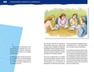 40   planificación y diseño de la enseñanza




                                                 Por otra parte, todo acto de enseñanza es         dos, de enunciados de “actividades” descon-

        T   anto la fase de Planificación como
     la de Diseño de la enseñanza son y cons-
                                                 intencionado; se espera que a partir de ella
                                                 se logren ciertos resultados que llamamos
                                                 aprendizaje. El acto de enseñanza constituye
                                                                                                   textualizadas y poco o nada significativas
                                                                                                   para el profesor y para los estudiantes.

     tituyen actos de reflexión individual y     una hipótesis o apuesta del profesor en el sen-   Las condiciones que plantea la actual refor-
     colectiva de los docentes en su condición   tido que el modo que lo enfrenta es el mejor      ma para el proceso de aprendizaje inserto
     de profesionales.                           para obtener los resultados esperados.            en un contexto de aprendizajes significati-
                                                                                                   vos, del aprender a aprender, del desarrollo
     La reflexión supone una toma de concien-    El proceso de planificación en el modelo          de las habilidades cognitivas superiores y,
     cia, de objetivación y de distanciamiento   curricular tecnológico, anterior a la actual      de la participación activa del sujeto alumno
     del objeto de enseñanza para visualizar     Reforma Educacional, muchas veces se              en su proceso de aprendizaje, hace cambiar
     con claridad el sentido y significado que   transformaba en un acto mecánico, de              radicalmente el modo como se enfrenta el
     se otorgará al proceso.                     búsqueda de “los verbos de acción” apropia-       proceso de planificación.
 