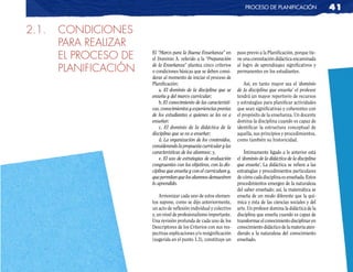 pRoceso de planificación                   41

2.1.   CONDICIONES
       PARA REALIZAR
       EL PROCESO DE   El “Marco para la Buena Enseñanza” en
                       el Dominio A. referido a la “Preparación
                                                                     paso previo a la Planificación, porque tie-
                                                                     ne una connotación didáctica encaminada

       PLANIFICACIÓN   de la Enseñanza” plantea cinco criterios
                       o condiciones básicas que se deben consi-
                                                                     al logro de aprendizajes significativos y
                                                                     permanentes en los estudiantes.
                       derar al momento de iniciar el proceso de
                       Planificación:                                    Así, en tanto mayor sea el ‘dominio
                           a. El dominio de la disciplina que se     de la disciplina que enseña’ el profesor
                       enseña y del marco curricular;                tendrá un mayor repertorio de recursos
                           b. El conocimiento de las característi-   y estrategias para planificar actividades
                       cas, conocimientos y experiencias previas     que sean significativas y coherentes con
                       de los estudiantes a quienes se les va a      el propósito de la enseñanza. Un docente
                       enseñar;                                      domina la disciplina cuando es capaz de
                           c. El dominio de la didáctica de la       identificar la estructura conceptual de
                       disciplina que se va a enseñar;               aquella, sus principios y procedimientos,
                           d. La organización de los contenidos,     como también su historicidad.
                       considerando la propuesta curricular y las
                       características de los alumnos; y,                 Íntimamente ligado a lo anterior está
                           e. El uso de estrategias de evaluación    el ‘dominio de la didáctica de la disciplina
                       congruentes con los objetivos, con la dis-    que enseña’. La didáctica se refiere a las
                       ciplina que enseña y con el curriculum y,     estrategias y procedimientos particulares
                       que permitan que los alumnos demuestren       de cómo cada disciplina es enseñada. Estos
                       lo aprendido.                                 procedimientos emergen de la naturaleza
                                                                     del saber enseñado; así, la matemática se
                           Armonizar cada uno de estos elemen-       enseña de un modo diferente que la quí-
                       tos supone, como se dijo anteriormente,       mica y ésta de las ciencias sociales y del
                       un acto de reflexión individual y colectivo   arte. Un profesor domina la didáctica de la
                       y, un nivel de profesionalismo importante.    disciplina que enseña cuando es capaz de
                       Una revisión profunda de cada uno de los      transformar el conocimiento disciplinar en
                       Descriptores de los Criterios con sus res-    conocimiento didáctico de la materia aten-
                       pectivas explicaciones y/o resignificación    diendo a la naturaleza del conocimiento
                       (sugerida en el punto 1.3), constituye un     enseñado.
 
