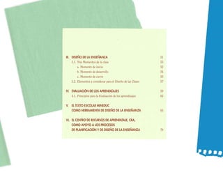 III. DISEÑO DE LA ENSEÑANZA                                     51
     3.1. Tres Momentos de la clase                             53
          a. Momento de inicio                                  53
          b. Momento de desarrollo                              54
          c. Momento de cierre                                  55
     3.2. Elementos a considerar para el Diseño de las Clases   57

IV. EVALUACIÓN DE LOS APRENDIZAJES                              59
    4.1. Principios para la Evaluación de los aprendizajes      62

V. EL TEXTO ESCOLAR MINEDUC
   COMO HERRAMIENTA DE DISEÑO DE LA ENSEÑANZA                   65

VI. EL CENTRO DE RECURSOS DE APRENDIZAJE, CRA,
    COMO APOYO A LOS PROCESOS
    DE PLANIFICACIÓN Y DE DISEÑO DE LA ENSEÑANZA                79
 