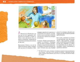 52   planificación y diseño de la enseñanza




                   A     diferencia de la Planificación, que
                   tiene que ver con la organización y pre-
                                                                 pedagógico adquirido de la experiencia, el
                                                                 conocimiento de los intereses y necesida-
                                                                 des de un curso en particular y, el dominio
                                                                                                                   generar las estrategias adecuadas para
                                                                                                                   asegurar que todos los alumnos aprendan
                                                                                                                   significativamente.
                   paración de la enseñanza, el Diseño, se       que posea de un repertorio de estrategias
                   refiere a cómo cada docente lleva a la        de enseñanza.                                     Por lo tanto, entendemos por Diseño
                   práctica lo planificado, considerando las                                                       “el modo particular como cada docente
                   características particulares de los alumnos   Al respecto, “El Marco para la Buena En-          ‘aterriza’ —lleva a la práctica— la Planifi-
                   de cada curso.                                señanza”, en el Dominio C. “Enseñanza             cación, considerando las particularidades
                                                                 para que todos los alumnos aprendan”,             de cada curso, atendiendo a su cultura;
                   Básicamente el Diseño, es un acto de          entrega un conjunto de pistas interesantes        las características de esos alumnos, sus
                   reflexión del docente, donde se conjuga el    de considerar al momento de Diseñar una           necesidades, contexto, conocimientos y
                   saber que posee de la disciplina, el saber    clase*. El Diseño tiene como finalidad            experiencias anteriores”.

                                                                 * Por “clase” en este contexto, entendemos “los diferentes momentos de interacción del docente
                                                                   con los alumnos —entre éstos y con los materiales de enseñanza— independiente del lugar
                                                                   donde se produzcan (taller, laboratorio, aula, terreno, etc.), que tengan una duración (tiempo,
                                                                   hrs.) acotada”.
 