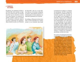 diseño de la enseñanza                  55

c. MoMento
   de cIerre

En general, los momentos de Inicio y      de Desarrollo, cada vez es más habi-      la perspectiva de asegurar y/o afianzar
de Desarrollo están bastante arraiga-     tual observar a los jóvenes trabajando    los aprendizajes. De allí lo importante
dos en la cultura escolar. Es frecuente   en grupos, desarrollando proyectos o      de considerar en el Diseño de Clase, un
encontrar que los docentes al inicio      interactuando en forma autónoma con       momento específico que contemple el
de la clase planteen los propósitos de    materiales preparados por el docente.     uso de algún recurso estratégico y de
aquélla y tiendan a poner en contexto                                               materiales. Puede ser éste un Momento
los aprendizajes utilizando algunos       Sin embargo, el Momento de Cierre de la   en que los estudiantes que estuvieron
recursos y materiales de enseñanza.       clase no está incorporado en la cultura   más comprometidos con la clase afian-
Algo semejante sucede con el Momento      escolar y es un momento clave desde       cen sus aprendizajes; los que quedaron
                                                                                    con algún cabo suelto o alguna parte sin
                                                                                    comprender, pueden completar y aclarar
                                                                                    los puntos que estaban más oscuros; y, por
                                                                                    último, quienes estuvieron más distraídos
                                                                                    tienen la oportunidad de mirar en forma
                                                                                    sintética o sinóptica los contenidos y
                                                                                    aprendizajes centrales de la clase.

                                                                                    De acuerdo con lo planteado anteriormen-
                                                                                    te, el propósito principal de este momento
                                                                                    es fijar los aprendizajes. Junto con ello,
                                                                                    se puede aprovechar la instancia para
                                                                                    redondear las ideas o puntos centrales del
                                                                                    trabajo realizado; revisar el conjunto del
                                                                                    proceso y destacar las partes y/o aspectos
                                                                                    importantes; establecer las bases de la
                                                                                    continuidad de los aprendizajes y los pasos
                                                                                    a seguir; reforzar aquellos aprendizajes
                                                                                    que el docente considera claves; aclarar
                                                                                    dudas y/o ampliar la información y, tam-
                                                                                    bién para valorar, estimular e incentivar
                                                                                    a los estudiantes destacando los aspectos
                                                                                    positivos del trabajo realizado.
 