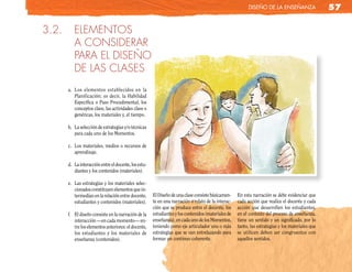 diseño de la enseñanza                  57

3.2.      ELEMENTOS
          A CONSIDERAR
          PARA EL DISEÑO
          DE LAS CLASES
       a. Los elementos establecidos en la
          Planificación; es decir, la Habilidad
          Específica o Paso Procedimental, los
          conceptos clave, las actividades clave o
          genéricas, los materiales y, el tiempo.

       b. La selección de estrategias y/o técnicas
          para cada uno de los Momentos.

       c. Los materiales, medios o recursos de
          aprendizaje.

       d. La interacción entre el docente, los estu-
          diantes y los contenidos (materiales).

       e. Las estrategias y los materiales selec-
          cionados constituyen elementos que in-
          termedian en la relación entre docente,      El Diseño de una clase consiste básicamen-    En esta narración se debe evidenciar que
          estudiantes y contenidos (materiales).       te en una narración o relato de la interac-   cada acción que realice el docente y cada
                                                       ción que se produce entre el docente, los     acción que desarrollen los estudiantes,
       f. El diseño consiste en la narración de la     estudiantes y los contenidos (materiales de   en el contexto del proceso de enseñanza,
          interacción —en cada momento— en-            enseñanza), en cada uno de los Momentos,      tiene un sentido y un significado, por lo
          tre los elementos anteriores: el docente,    teniendo como eje articulador una o más       tanto, las estrategias y los materiales que
          los estudiantes y los materiales de          estrategias que se van entrelazando para      se utilicen deben ser congruentes con
          enseñanza (contenidos).                      formar un continuo coherente.                 aquellos sentidos.
 