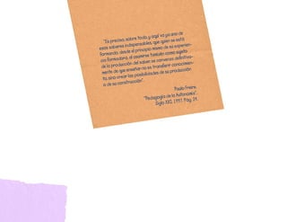 a	uno	de	
              o,	sobre	to   do,	y	aquí	va	y 	está	
	 “Es	precis           pensables,	qu
                                       e	quien	se
 esos	sabere
               s	indis                         u	experien-
                                 io	mismo	de	s
                sde	el	princip            n	como	sujeto
                                                         	
 formando,	de             umirse	tambié                    a-
                 a,	al	as                   enza	definitiv
  cia	formador              aber,	se	conv
                 ción	del	s                  ir	conocimien
                                                            -
  de	la	produc               o	es	transfer
                  	enseñar	n                     roducción	
   mente	de	que                  dades	de	su	p
                  r	las	posibili
   to,	sino	crea
                   trucción”.
    o	de	su	cons
                                                  Paulo	Freire.
                                                              ”.
                                               	la	Autonomía
                             “P  edagogía	de         7.	Pág.	24.
                                      Siglo	XXI.	199
 