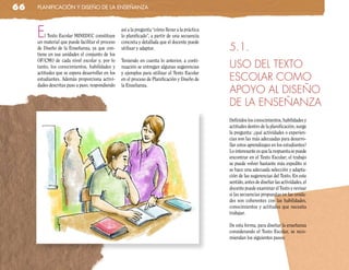 66   planificación y diseño de la enseñanza




     E   l Texto Escolar MINEDUC constituye
     un material que puede facilitar el proceso
                                                  así a la pregunta “cómo llevar a la práctica
                                                  lo planificado”, a partir de una secuencia
                                                  concreta y detallada que el docente puede
     de Diseño de la Enseñanza, ya que con-       utilizar y adaptar.                            5.1.
     tiene en sus unidades el conjunto de los
     OF/CMO de cada nivel escolar y, por lo       Teniendo en cuenta lo anterior, a conti-
     tanto, los conocimientos, habilidades y      nuación se entregan algunas sugerencias        USO DEL TEXTO
     actitudes que se espera desarrollar en los   y ejemplos para utilizar el Texto Escolar
     estudiantes. Además proporciona activi-      en el proceso de Planificación y Diseño de     ESCOLAR COMO
     dades descritas paso a paso, respondiendo    la Enseñanza.
                                                                                                 APOYO AL DISEÑO
                                                                                                 DE LA ENSEÑANZA
                                                                                                 Definidos los conocimientos, habilidades y
                                                                                                 actitudes dentro de la planificación, surge
                                                                                                 la pregunta: ¿qué actividades o experien-
                                                                                                 cias son las más adecuadas para desarro-
                                                                                                 llar estos aprendizajes en los estudiantes?
                                                                                                 Lo interesante es que la respuesta se puede
                                                                                                 encontrar en el Texto Escolar; el trabajo
                                                                                                 se puede volver bastante más expedito si
                                                                                                 se hace una adecuada selección y adapta-
                                                                                                 ción de las sugerencias del Texto. En este
                                                                                                 sentido, antes de diseñar las actividades, el
                                                                                                 docente puede examinar el Texto y revisar
                                                                                                 si las secuencias propuestas en las unida-
                                                                                                 des son coherentes con las habilidades,
                                                                                                 conocimientos y actitudes que necesita
                                                                                                 trabajar.

                                                                                                 De esta forma, para diseñar la enseñanza
                                                                                                 considerando el Texto Escolar, se reco-
                                                                                                 miendan los siguientes pasos:
 