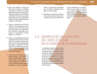 el TeXTo escolaR MinedUc coMo HeRRaMienTa de diseño de la enseñanza                                   67

•	 Revisar	 qué	 unidades	 o	 secciones	 del	                  central y el docente sabe, por ejemplo,     recursos disponibles en el estableci-
   Texto están orientadas a la habilidad,                      que en la “Clase 1” realizará las activi-   miento (como ejemplo en el CRA),
   conocimiento y actitud que se quiere                        dades 1 y 2 de la Unidad 4.                 o si es necesario adaptar elementos
   desarrollar, definidos en la fase de Pla-                                                               según el grupo con el que trabajará
   nificación. En general, la Guía Didácti-                 •	 Finalmente,	es	relevante	que	el	docente	    (uso del lenguaje, intereses, contexto
   ca del Profesor contiene una sección de                     revise si puede enriquecer lo propuesto     sociocultural, etc.) o preparar material
   planificación anual, que puede facilitar                    en el Texto con otros materiales y otros    propio.
   la observación de los aprendizajes desa-
   rrollados en cada unidad.

•	 Luego,	 es	 importante	 que	 el	 docente	
   examine la secuencia propuesta en la
   unidad o sección del Texto, de manera
   que pueda evaluar si la organización
   que se presenta es adecuada para su
   práctica y si hay elementos que debe
   adaptar o no considerar.

•	 Además,	es	recomendable	que	revise	las	         5.2. EjEMPLOS DE USO EFECTIVO
   orientaciones de la Guía para el docente
   relativas a la unidad o sección que uti-             DEL TEXTO ESCOLAR
   lizará, pues encontrará allí sugerencias
   para adaptar o implementar de mejor                  EN EL DISEÑO DE LA ENSEÑANZA
   manera las actividades, así como acti-
   vidades complementarias que podrían                      Los siguientes ejemplos ilustran la forma
   resultar interesantes para trabajar con                  en que el Texto Escolar puede apoyar
   un curso determinado.                                    la labor del docente, sabiendo que cada
                                                            uno deberá completar la información de
•	 Hecha	la	selección,	el	docente	asigna	un	                acuerdo con las características particula-
   tiempo estimado a cada actividad y/o                     res del curso y el contexto en el cual está
   divide la unidad según la cantidad de                    enseñando. Si bien corresponden al diseño
   clases a realizar (se recomienda revisar                 de una clase (1 a 2 horas pedagógicas), son
   el tiempo asignado en la Guía). De esta                  igualmente funcionales como modelo para
   manera, los tiempos quedan claramente                    otros diseños, todo ello teniendo como base
   organizados en torno a un aprendizaje                    el Texto Escolar.
 