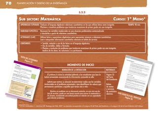 70   planificación y diseño de la enseñanza


                                                                                            5.2.2


      sub        seCtor:             MateMátiCa                                                                                              Curso: 1º Medio*
        APRENDIZAJE ESPERADO: Traducen al lenguaje algebraico relaciones cuantitativas en las que utilizan letras como incógnita.                                  TIEMPO: 90 min.
                              Plantean y resuelven problemas que involucran ecuaciones de primer grado con una incógnita.
        HABILIDAD ESPECÍFICA:       Reconocer las variables involucradas en una situación problemática contextualizada
                                    y vincularlas a partir de relaciones cuantitativas.
        ACTIVIDADES CLAVE:          Utilizan letras y expresiones algebraicas para representar números y relaciones cuantitativas.
                                    Leen e interpretan información cuantitativa relevante en boleta de servicio.
        CONTENIDOS:                 • Sentido, notación y uso de las letras en el lenguaje algebraico.
                                    • Uso de variables, tablas y fórmulas.
                                    • Planteo y resolución de problemas que involucren ecuaciones de primer grado con una incógnita.
                                      Análisis de los datos, las soluciones y su pertinencia.

        TEXTO
               DEL ES
              Págin TUDIANTE
                   a 53
                                                                           MOMENTO DE INICIO
                                                                   NARRACIÓN DE LA INTERACCIÓN                                     MATERIALES

                                              El profesor/a inicia la actividad pidiendo a los estudiantes que lean la             Página 53
                                          boleta presentada reconociendo la información contenida en ella.                         del Texto
                                                                                                                                   del Estudiante.
                                              Solicita que centren su atención en determinar cuáles son las variables
                                          involucradas en el problema presentado y que identifiquen los valores que                Boleta
                                          permanecen constantes y aquellos que varían mes a mes.                                   de ventas
                                                                                                                                   y servicios
                                                   Resolver un problema con un documento auténtico, en este caso una bo-           de suministro
                                              leta de servicios, puede ser una buena ocasión para acercar la matemática a          eléctrico.    GUÍA
                                                                                                                                                      DIDÁC
                                              los jóvenes, incentivando una actitud positiva en relación con sus capacidades                                    TICA D
                                              para abordar problemas.                                                                                         Págin EL PROFES
                                                                                                                                                                    a 26      OR


      * VV.aa: Matemática 1°, McGraw-Hill, santiago de chile, 2007. los ejemplos corresponden a la página 53 del Texto del estudiante y a la página 26 de la Guía didáctica del profesor.
 