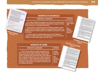 el TeXTo escolaR MinedUc coMo HeRRaMienTa de diseño de la enseñanza                                                          73




                                                               MOMENTO DE DESARROLLO
                                                              NARRACIÓN DE LA INTERACCIÓN                                       MATERIALES

                                        En un trabajo individual los estudiantes leen y analizan las tres fuentes historio-     Texto del Estu-
                                   gráficas presentes en el Texto del Estudiante, utilizando como categorías referencia-        diante: Página
                                   les las que aparecen en la Actividad de Aprendizaje.                                         220.
                                       Posteriormente, en un trabajo de grupos, los estudiantes completan el cuadro             Guía
                                   comparativo de esta actividad y responden a las preguntas finales de síntesis. Si se         Didáctica
                                   considera pertinente se podrían agregar otras categorías para enriquecer el análisis         del Profesor:
TEXTO
     DEL E                         de las fuentes.                                                                              Página 77.
    Págin STUDIANTE
         a 221                         Por último, realizan la actividad complementaria de la Guía Didáctica del
                                   Profesor con el objeto de permitir una visión integrada y de proceso del contenido
                                   estudiado en sus dimensiones política, económica y social.
                                                                                                                                                GUÍA
                                                                                                                                                       DIDÁC
                                                                                                                                                           TICA D
                                                                                                                              GUÍA D                      Págin EL PROFES
                                                                                                                                                               a 74       OR
                                                                                                                                    IDÁCT
                                               MOMENTO DE CIERRE                                                                          ICA D
                                                                                                                                      Págin EL PROFES
                                                                                                                                             a 77     OR
                                       NARRACIÓN DE LA INTERACCIÓN                                MATERIALES

                          A modo de síntesis, utilizar los conceptos que aparecen en el           Texto del
                      Texto, como por ejemplo, Estado de Bienestar, Código del Trabajo,           Estudiante:
                      fomento industrial, crisis salitrera, exportación / importaciones,          Página 221.
                      mercado, inestabilidad política, Movimiento Obrero, desarrollo hacia
                                                                                                  Guía
                      dentro, sustitución de importaciones u otros y realizar en conjunto
                                                                                                  Didáctica
                      con los estudiantes, un mapa conceptual que permita establecer las
                                                                                                  del Profesor:
                      relaciones entre los conceptos centrales del contenido tratado. Para
                                                                                                  Páginas
                      este trabajo se sugiere apoyarse en contenidos complementarios de
                                                                                                  73 y 74.
                      la Guía Didáctica del Profesor.
 
