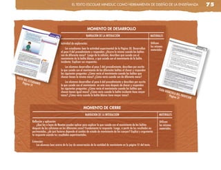 el TeXTo escolaR MinedUc coMo HeRRaMienTa de diseño de la enseñanza                                              75



                                                              MOMENTO DE DESARROLLO
                                                             NARRACIÓN DE LA INTERACCIÓN                                   MATERIALES

                                     Actividad de exploración:                                                             Utilizan
                                                                                                                           los mismos
                                         Los estudiantes leen la actividad experimental de la Página 50. Desarrollan       materiales.
                                     el paso 4 del procedimiento y responden: ¿Ocurre lo mismo cuando las bolitas
                                     son de diferente masa? Luego de la colisión, describen qué sucede con el
                                     movimiento de la bolita blanco, y qué sucede con el movimiento de la bolita
                                     incidente. Explican sus respuestas.
                                         Los alumnos desarrollan el paso 5 del procedimiento, describen por escrito
                                     lo que sucede con el movimiento de las diferentes bolitas al chocar y responden
                                     las siguientes preguntas: ¿Cómo varía el movimiento cuando las bolitas que
TEXTO                                chocan tienen la misma masa? ¿Cómo varía cuando son de diferente masa?
     DEL ES
    Págin TUDIANTE                       Los alumnos desarrollan el paso 6 del procedimiento y describen por escrito
         a 51                        lo que sucede con el movimiento en este caso después de chocar y responden
                                     las siguientes preguntas: ¿Cómo varía el movimiento cuando las bolitas que                   GUÍA
                                     chocan tienen igual masa? ¿Cómo varía cuando la bolita incidente tiene mayor                        DIDÁC
                                                                                                                                              TICA D
                                     masa? ¿Cómo varía cuando la bolita blanca tiene mayor masa?                                            Págin EL PROFES
                                                                                                                                                  a 31      OR


                                                          MOMENTO DE CIERRE
                                                            NARRACIÓN DE LA INTERACCIÓN                                           MATERIALES

           Reflexión y aplicación:                                                                                                 Utilizan
               ¿Qué ley o leyes de Newton puedes aplicar para explicar lo que sucede con el movimiento de las bolitas              los mismos
           después de las colisiones en los diferentes casos? Fundamenta tu respuesta. Luego, a partir de los resultados ex-       materiales.
           perimentales, ¿de qué factores depende el cambio de estado de movimiento de los cuerpos? Explica y argumenta
           tu respuesta usando tus resultados experimentales.

           Extensión:
               Los alumnos leen acerca de la Ley de conservación de la cantidad de movimiento en la página 51 del texto.
 