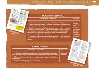 el TeXTo escolaR MinedUc coMo HeRRaMienTa de diseño de la enseñanza                                        77




                                                                     MOMENTO DE DESARROLLO
                                                                    NARRACIÓN DE LA INTERACCIÓN                                        MATERIALES

                                          Los alumnos/as escuchan la entrevista y van chequeando sus predicciones.                    Texto del
                                                                                                                                      Estudiante,
                                         Expresan oralmente sus opiniones y preferencias contrastándolas con las predicciones
                                                                                                                                      pág. 12 y 13.
                                      que tenían, una vez concluida la audición.
                                                                                                                                      CD, track 2.
                                          Completan el esquema de la Pág. 13 con información faltante y vuelven a escuchar el
                                      texto para la comprensión auditiva. El profesor puede señalar que una audición debería          Guía Didáctica
TEXTO                                 ser escuchada un par de veces para que los alumnos se acostumbren a la realidad, sin            del Profesor:
     DEL ES
    Págin TUDIANTE                    embargo, éste es un proceso de aprendizaje que necesita una práctica previa que                 transcripción.
         a 13                         dependerá de cada grupo curso.
                                                                                                                                      Cuadernos de
                                          Posteriormente, utilizando expresiones dadas en la actividad G y en el “Function File”      los alumnos.
                                      entregan, oralmente, algunas opiniones sobre sus preferencias y redactan otras en sus
                                      cuadernos.




                                               MOMENTO DE CIERRE
                                       NARRACIÓN DE LA INTERACCIÓN                                          MATERIALES

           Los alumnos/as se dividen en grupos de cuatro y discuten oralmente distintas actividades        Cuadernos de
        que les agradan o les disgustan tomando como base las expresiones escuchadas en la entrevista.     los alumnos
           Redactan sus opiniones en sus cuadernos y cada grupo presenta alguna de las ideas trabaja-
        das previamente.
           El profesor/a completa y corrige cuando sea necesario.
                                                                                                                           GUÍA
                                                                                                                                   DIDÁC
                                                                                                                                        TICA D
                                                                                                                                      Págin EL PROFES
                                                                                                                                            a 29      OR
 