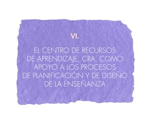VI.

   EL CENTRO DE RECURSOS
 DE APRENDIZAjE, CRA, COMO
   APOYO A LOS PROCESOS
DE PLANIFICACIÓN Y DE DISEÑO
      DE LA ENSEÑANZA
 