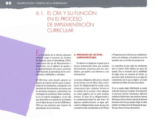 80   planificación y diseño de la enseñanza



                   6.1. EL CRA Y SU FUNCIÓN
                        EN EL PROCESO
                        DE IMPLEMENTACIÓN
                        CURRICULAR



                   E   n el contexto de la reforma educativa
                   chilena, surge el proyecto de Centros
                                                                   a. PrograMa de lectura
                                                                      coMPleMentarIa
                                                                                                                  y Programas por el de lecturas complemen-
                                                                                                                  tarias, sin embargo, en la práctica no se ha
                   de Recursos para el Aprendizaje (CRA),                                                         ajustado aún al cambio de perspectiva
                   como parte del eje de Mejoramiento e                El objetivo es despertar el gusto por la
                   Innovación, con el objetivo de ayudar a         lectura proponiendo obras que resulten         La costumbre de que todos los estudiantes
                   la implementación del nuevo currículo,          efectivamente atractivas para los estu-        leen el mismo título debiera ser parte del
                   contribuyendo al aprendizaje de los cono-       diantes, que apelen a sus intereses y a sus    pasado. Hoy es necesario dar la posibilidad
                   cimientos, habilidades y actitudes.             motivaciones.                                  de elegir entre un conjunto de títulos, ya
                                                                                                                  que hacer optar al alumno(a) es un signo de
                   El CRA tiene como desafío: generar un           La lectura obligatoria dificulta la relación   compromiso con lo que se eligió y un modo
                   espacio de soporte efectivo para el apren-      de los jóvenes con los libros. Esta conno-     coherente de hablar de lectura por placer.
                   dizaje de los estudiantes, entregando a los     tación de obligatoriedad ha tenido como
                   docentes las herramientas necesarias que        consecuencia que cualquier lectura en          Si no se puede elegir, difícilmente se puede
                   les permitan enriquecer y diversificar sus      el contexto de la escuela o liceo adquiere     enfrentar la lectura con gusto. Si la intención
                   estrategias de enseñanza. Debe constituir-      un matiz negativo por lo tanto produce         es procurar lectores entusiastas, debemos
                   se en un soporte pedagógico, es por ello        rechazo. El paso de la obligatoriedad a        erradicar el título único; hay muchos y buenos
                   que desarrolla un conjunto de actividades       la complementariedad ha sido lento. En         libros para niños y jóvenes, además de diversos
                   con el objeto de que el uso de la Biblioteca/   algunos establecimientos se sigue apli-        formatos entre los que pueden elegir. Se debe
                   CRA sea una instancia para mejorar los          cando la obligatoriedad a pesar de que este    realizar un trabajo serio de búsqueda de aque-
                   aprendizajes de los alumnos.                    concepto ha sido reemplazado en los Planes     llos que ofrecen temas interesantes.
 