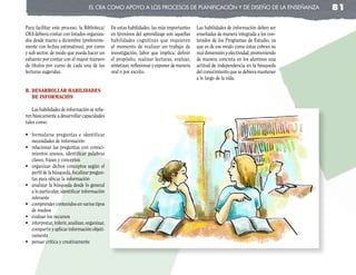 el cRa coMo apoyo a los pRocesos de planificación y de diseño de la enseñanza                          81

Para facilitar este proceso, la Biblioteca/      De estas habilidades, las más importantes     Las habilidades de información deben ser
CRA debiera contar con listados organiza-        en términos del aprendizaje son aquellas      enseñadas de manera integrada a los con-
dos desde marzo a diciembre (preferente-         habilidades cognitivas que requieren          tenidos de los Programas de Estudio, ya
mente con fechas estimativas), por curso         al momento de realizar un trabajo de          que es de ese modo como éstas cobran su
y sub sector, de modo que pueda hacer un         investigación, labor que implica: definir     real dimensión y efectividad, promoviendo
esfuerzo por contar con el mayor número          el propósito, realizar lecturas, evaluar,     de manera concreta en los alumnos una
de títulos por curso de cada una de las          sintetizar, reflexionar y exponer de manera   actitud de independencia en la búsqueda
lecturas sugeridas.                              oral o por escrito.                           del conocimiento que se debiera mantener
                                                                                               a lo largo de la vida.

b. desarrollar habIlIdades
   de InforMacIón

    Las habilidades de información se refie-
ren básicamente a desarrollar capacidades
tales como:

•	 formularse	 preguntas	 e	 identificar	
   necesidades de información
•	 relacionar	 las	 preguntas	 con	 conoci-
   mientos anexos, identificar palabras
   claves, frases y conceptos
•	 organizar	 dichos	 conceptos	 según	 el	
   perfil de la búsqueda, focalizar pregun-
   tas para ubicar la información
•	 analizar	la	búsqueda	desde	lo	general	
   a lo particular, identificar información
   relevante
•	 comprender	contenidos	en	varios	tipos	
   de medios
•	 evaluar	los	recursos
•	 interpretar,	inferir,	analizar,	organizar,	
   compartir y aplicar información objeti-
   vamente
•	 pensar	crítica	y	creativamente
 