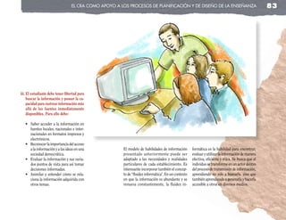 el cRa coMo apoyo a los pRocesos de planificación y de diseño de la enseñanza                                     83




iii. El estudiante debe tener libertad para
     buscar la información y poseer la ca-
     pacidad para rastrear información más
     allá de las fuentes inmediatamente
     disponibles. Para ello debe:

   •	 Saber	acceder	a	la	información	en	
      fuentes locales, nacionales e inter-
      nacionales en formatos impresos y
      electrónicos.
   •	 Reconocer	la	importancia	del	acceso	
      a la información y a las ideas en una            El modelo de habilidades de información       formática es la habilidad para encontrar,
      sociedad democrática.                            presentado anteriormente puede ser            evaluar y utilizar la información de manera
   •	 Evaluar	la	información	y	sus	varia-              adaptado a las necesidades y realidades       efectiva, eficiente y ética. Se busca que el
      dos puntos de vista para así tomar               particulares de cada establecimiento. Es      individuo se transforme en un actor dentro
      decisiones informadas.                           interesante incorporar también el concep-     del proceso de transmisión de información,
   •	 Asimilar	y	entender	cómo	se	rela-                to de “fluidez informática”. En un contexto   aprendiendo no solo a buscarla, sino que
      ciona la información adquirida con               en que la información es abundante y se       también aprendiendo a generarla y hacerla
      otros temas.                                     renueva constantemente, la fluidez in-        accesible a otros en diversos medios.
 