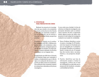 84   planificación y diseño de la enseñanza




                                 c. InvestIgar
                                    Para Proyectos de curso

                                    Mediante los proyectos de investiga-      A veces existe poca claridad a la hora de
                                 ción más que enseñar a los estudiantes       enfrentar un trabajo de investigación; esta
                                 una teoría y protocolos de cómo llevarla     percepción desmotiva tanto al profesor
                                 a cabo, hay que mostrarles variados ti-      como al alumno. Por ello, es importante
                                 pos de investigación, que los motiven a      señalar algunos puntos que deben estar
                                 observar la realidad desde perspectivas      presentes en todo trabajo de investigación
                                 distintas.                                   cualquiera sea el grado de complejidad.

                                 El profesor en conjunto con el coordina-     •	 Tema	o	Problema:	Identificar	y	acotar	
                                 dor pedagógico del CRA o bibliotecario,         el asunto a investigar. Ej. El hombre,
                                 pueden ayudar a los estudiantes a desa-         este tema requiere ser focalizado para
                                 rrollar sus proyectos, entregando guías en      que sea manejable por el estudiante;
                                 que abunden los ejemplos, las etapas apa-       por ejemplo, El hombre en el medioevo
                                 rezcan de manera ordenada y las técnicas        desde la mirada del arte. El ejemplo
                                 se expliquen con un lenguaje claro.             hace dos recortes claros: una época
                                                                                 histórica y una perspectiva discipli-
                                 El seguimiento que debe hacer el docente        naria.
                                 de las distintas etapas que contempla el
                                 trabajo es fundamental ya que la falta de    •	 Fuentes.	 Identificar	 qué	 tipo	 de	
                                 rigor en la evaluación del proceso es un        información ayudará a realizar la
                                 escollo que deben sortear los estudiantes.      investigación, verificar que el nivel
                                 Una evaluación final consistente requiere       de la bibliografía sea adecuado para la
                                 de evaluaciones sistemáticas del proceso        preparación del estudiante, conceptos
                                 investigativo.                                  y profundidad pertinente.
 