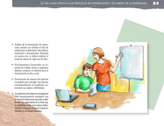 el cRa coMo apoyo a los pRocesos de planificación y de diseño de la enseñanza   85




•	 Análisis	de	la	información:	Es	impor-
   tante señalar con nitidez el tipo de
   análisis que se debe hacer: descriptivo,
   explicativo e interpretativo. Teniendo
   en cuenta esto, se deberá explicar el
   modo de operar de cada uno de ellos.

•	 Procedimientos:	 Desarrollar	 un	 es-
   quema de trabajo; tomar y organizar
   apuntes; preparar el material para la
   presentación escrita u oral.

•	 Presentación	de	avances	del	material	
   recopilado para entregar una efectiva
   retroalimentación al estudiante, de-
   tectando sus logros y debilidades.

•	 La	evaluación	del	trabajo	de	investigación	
   debe necesariamente considerar una
   ponderación del proceso; para ello se debe
   acordar un seguimiento de la labor que
   el estudiante realiza, para aclarar dudas,
   clarificar enfoques y chequear responsa-
   bilidades en las tareas asignadas.
 