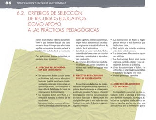 86   planificación y diseño de la enseñanza



     6.2. CRITERIOS DE SELECCIÓN
          DE RECURSOS EDUCATIVOS
          COMO APOYO
          A LAS PRÁCTICAS PEDAgÓgICAS
                   Dentro de un mundo editorial tan amplio            cuanto a género, nivel socioeconómico,      •	 Las	 ilustraciones	 en	 blanco	 y	 negro	
                   como el que tenemos hoy, es una tarea              origen étnico, pertenencia a las cultu-        pueden ser tan o más hermosas que
                   necesaria darse el tiempo para seleccionar         ras originarias u otras subculturas de         las hechas a color.
                   aquellos recursos que formarán parte de la         carácter local, entre otros.                •	 Debe	 existir	 una	 relación	 armónica	
                   planificación y el diseño de la enseñanza.      •	 La	calidad,	variedad	y	actualidad	de	los	      entre texto e ilustraciones.
                                                                      contenidos de los recursos son criterios    •	 Las	ilustraciones	deben	mostrar	opcio-
                   Para seleccionar buenos materiales, es             esenciales considerados en su evalua-          nes estéticas.
                   necesario tener presente:                          ción y selección.                           •	 Las	 ilustraciones	 deben	 tener	 fuerza	
                                                                   •	 Los	recursos	deben	tener	un	vocabula-          expresiva, sentido estético y que de-
                                                                      rio cercano a los usos y costumbres de         muestren dominio de la técnica.
                   a. asPectos relacIonados                           nuestro país y evitar un lenguaje muy       •	 Evitar	 los	 estereotipos	 o	 clichés.	 Un	
                      con los contenIdos:                             localista.                                     estereotipo es una imagen esquemática
                                                                                                                     y superficial de alguna cosa o ser.
                   •	 Los	 recursos	 deben	 actuar	 como	          b. asPectos relacIonados                       •	 Preferir	personajes	expresivos
                      facilitadores del proceso educativo:            con las IlustracIones.
                      haciendo posible una buena imple-
                      mentación curricular, promoviendo un             En nuestra sociedad actual, las imáge-     c. asPectos relacIonados
                      aprendizaje activo, y contribuyendo al       nes tienen una presencia muy importante y         con Internet.
                      desarrollo de habilidades lectoras, de       potente. Constantemente se está expuesto
                      información y de investigación.              a estímulos visuales. Por esto es relevante       Es importante conversar con los es-
                   •	 Los	 recursos	 deben	 contribuir	 a	 la	     tener algunos criterios para seleccionar       tudiantes sobre la utilidad de Internet,
                      formación humana y cultural de los           los libros ilustrados o libros álbum. No       pero también recordarles los riesgos. El
                      estudiantes.                                 cualquier libro, por el solo hecho de estar    hecho que cualquiera puede publicar en
                   •	 Los	recursos	deben	promover	el	respe-        ilustrado es portador de buenas imágenes.      Internet significa que hay que tener una
                      to por la diversidad cultural y social, en   Algunos consejos:                              actitud crítica ante la información que se
 