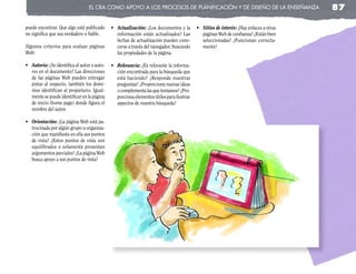 el cRa coMo apoyo a los pRocesos de planificación y de diseño de la enseñanza                         87

puede encontrar. Que algo esté publicado      •	 Actualización: ¿Los documentos y la       •	 Sitios	de	interés: ¿Hay enlaces a otras
no significa que sea verdadero o fiable.         información están actualizados? Las          páginas Web de confianza? ¿Están bien
                                                 fechas de actualización pueden cono-         seleccionadas? ¿Funcionan correcta-
Algunos criterios para evaluar páginas           cerse a través del navegador, buscando       mente?
Web:                                             las propiedades de la página.

•	 Autoría: ¿Se identifica al autor o auto-   •	 Relevancia: ¿Es relevante la informa-
   res en el documento? Las direcciones          ción encontrada para la búsqueda que
   de las páginas Web pueden entregar            está haciendo? ¿Responde nuestras
   pistas al respecto, también los domi-         preguntas? ¿Proporciona nuevas ideas
   nios identifican al propietario. Igual-       o complementa las que teníamos? ¿Pro-
   mente se puede identificar en la página       porciona elementos útiles para ilustrar
   de inicio (home page) donde figura el         aspectos de nuestra búsqueda?
   nombre del autor.

•	 Orientación: ¿La página Web está pa-
   trocinada por algún grupo u organiza-
   ción que manifiesta en ella sus puntos
   de vista? ¿Estos puntos de vista son
   equilibrados o solamente presentan
   argumentos parciales? ¿La página Web
   busca apoyo a sus puntos de vista?
 
