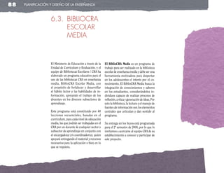 88   planificación y diseño de la enseñanza



                   6.3. BIBLIOCRA
                        ESCOLAR
                        MEDIA



                   El Ministerio de Educación a través de la    El BiblioCRA Media es un programa de
                   Unidad de Currículum y Evaluación, y el      trabajo para ser realizado en la biblioteca
                   equipo de Bibliotecas Escolares / CRA ha     escolar de enseñanza media y debe ser una
                   elaborado un programa educativo para el      herramienta motivadora para despertar
                   uso de las bibliotecas CRA en enseñanza      en los adolescentes el interés por el co-
                   media, BiblioCRA Escolar Media, con          nocimiento. El BiblioCRA Media busca la
                   el propósito de fortalecer y desarrollar     integración de conocimientos y saberes
                   el hábito lector y las habilidades de in-    en los estudiantes, considerándoles in-
                   formación, apoyando el trabajo de los        dividuos capaces de realizar procesos de
                   docentes en los diversos subsectores de      reflexión, crítica y generación de ideas. Por
                   aprendizaje.                                 esto la biblioteca, la lectura y el manejo de
                                                                fuentes de información son los elementos
                   Este programa está constituido por 40        centrales que articulan y dan sentido al
                   lecciones secuenciales, basadas en el        programa.
                   currículum, para cada nivel de educación
                   media, las que podrán ser trabajadas en el   Su entrega en los liceos está programada
                   CRA por un docente de cualquier sector o     para el 2º semestre de 2008, por lo que lo
                   subsector de aprendizaje en conjunto con     invitamos a acercarse al equipo CRA de su
                   el encargado(a) y/o coordinador(a), quien    establecimiento a conocer y participar de
                   apoyará entregando el material y recursos    este proyecto.
                   necesarios para la aplicación o bien en lo
                   que se requiera.
 
