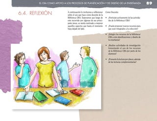el cRa coMo apoyo a los pRocesos de planificación y de diseño de la enseñanza                                   89

6.4. REFLEXIÓN               A continuación lo invitamos a reflexionar
                             sobre el uso que hace como docente de la
                                                                         Como Docente:

                             Biblioteca CRA. Esperamos que luego de      •	 ¿Participo	activamente	de	las	activida-
                             este recorrido por algunas de sus princi-      des de la biblioteca/ CRA?
                             pales áreas, se sienta motivado a mejorar
                             aquellos aspectos que hasta el momento      •	 ¿Puedo	proponer	nuevos	recursos	para	
                             haya dejado de lado.                           que sean integrados a la colección?

                                                                         •	 ¿Integro	los	recursos	de	la	biblioteca/	
                                                                            CRA a mis planificaciones y diseño de
                                                                            la enseñanza?

                                                                         •	 ¿Realizo	 actividades	 de	 investigación	
                                                                            fomentando el uso de los recursos
                                                                            de la biblioteca/ CRA por parte de los
                                                                            alumnos?

                                                                         •	 ¿Fomento	la	lectura	por	placer,	además	
                                                                            de las lecturas complementarias?
 