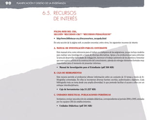 90   planificación y diseño de la enseñanza



                        6.5. RECURSOS
                             DE INTERéS

                                 PágIna Web del cra,
                                 seccIón “recursos cra”/ “recursos PedagógIcos”
                                 •	 http://www.bibliotecas-cra.cl/recursos/recu_recupeda.html
                                 En esta sección de la página web, se pueden encontar, entre otros, los siguientes recursos de interés:

                                 a. Manual de InvestIgacIón Para el estudIante
                                    Este manual sirve como referencia para el trabajo en cualquiera de las asignaturas, ya que incluye modelos
                                    para realizar una investigación a través de diversas alternativas. Apoya a los profesores(as) para enfrentar
                                    la tarea de desarrollar habilidades de indagación, favorecer el trabajo autónomo de los alumnos y fomentar
                                    que sean sujetos activos en la construcción del conocimiento, además de entregar elementos formales muy
                                    importantes para el momento de presentar informes.
                                    •	 Manual de Investigación para el Estudiante (pdf 568 KB)

                                 b. caja de herraMIentas
                                    Este recurso permite al profesor(a) obtener información sobre un conjunto de 13 temas a través de bi-
                                    bliografías comentadas. En ellas se incorporan diversas fuentes: escritas, audiovisuales y digitales. Cada
                                    bibliografía trata un tema desde una amplia diversidad, lo que pretende facilitar el acceso a ellos con un
                                    enfoque interdisciplinario.
                                    •	 Caja de herramientas (zip 21.227 KB)

                                 c. unIdades dIdáctIcas. PublIcacIones PerIódIcas
                                    Invitamos a revisar una selección de unidades didácticas, correspondientes al período 2004 y 2005, enviadas
                                    por los equipos CRA de establecimientos.
                                    •	 Unidades Didácticas (pdf 581 KB)
 