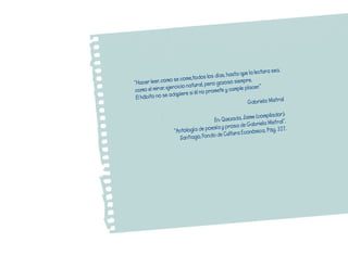 ea,	
                                                      	que	la	lectura	s
                                    s	los	días,	hasta
                 o	se	come,todo                  so	siempre.
”Hacer	leer,	com            atural,	pero	gozo
                   rcicio	n                      	cumple	placer.”
como	el	mirar,	eje           i	él	no	promete	y
                   dquiere	s
 El	hábito	no	se	a                                                           l
                                                          Gabriela	Mistra

                                                          e	(compilador):
                                       En:	Quezada,	Jaim                  .
                                                         abriela	Mistral”
                                    oe sía	y	prosa	de	G
                    ”Antología	de	p                        mica,	Pág.	327.
                                        	d e	Cultura	Econó
                       Santiago,	Fondo
 
