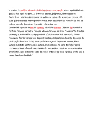audiencias e mostramos problemáticas que mostram se ignoradas pelo execitivo. Porque
mantem se as mesmas duas propostas de aumento do público em equipamentos e
bibliotecas, como foco de passar para iniciativa privada que chama se hoje OS
(Organizações Sociais). Houve o acréscimo do graffitte, elemento do hip hop junto com a
pixação riscou a publicidade da gestão, mas agora faz parte. Já efetivação das leis,
programas, contratações de funcionários , o tal investimento real na política de cultura não
se percebe, nem na LDO 2018 que reflete esse mesmo plano de metas. Ele é desconexos
da realidade da área da cultura, para não dizer do serviço social , educação e etc.
Como ficará a política do Mês do Hip Hop, Vocacional Hip Hop, Casas de Hip Fomento a
Periferia, Fomento ao Teatro, Fomento a Dança,Fomento ao Circo, Programa Vai, Projetos
para reague, Manutenção do equipamentos públicos como Casas de Cultura, Teatros
Municipais, Agenda transparente das contratações artisticas locais, Garantia de acesso da
participação de artistas do hip hop e periferia na agenda de grandes eventos, Plano
Cultura da Cidade, Conferencia de Cultura. Onde está isso no plano de metas? Como
cobraremos? Ou vocês estão nos dizendo não tem politicas de cultura em sua história e
ornamento? Agora tudo será o vazio do pensar onde não se cria e reproduz a vida, será a
marca da cultura da cidade?
anexos
(Constituição Federal – art. 30) Compete ao Município:
VIII – promover a proteção do patrimônio histórico-cultural local, observada a legislação e a ação fiscalizadora federal e
estadual.
(Constituição Federal – art. 29, XII) Associações representativas devem cooperar no planejamento municipal. As
associações são representativas de segmentos da comunidade, de bairros, de classes da sociedade, de profissionais
liberais, de produtores rurais, de industriais, de comerciantes, de empresários, de servidores públicos, de operários e de
empregadores (sindicatos). Lei municipal definirá: a) quais são os critérios que habilitam as associa- ções representativas
a cooperar no planejamento municipal; e b) indicará em que consiste a cooperação, como por exemplo, sobre
apresentação do projeto de planejamento sobre emendas à proposta, sobre a participação na discussão e na votação do
plano.
LDO 2017
VIII - preservação do meio ambiente com implantação de parques, incentivo à agricultura familiar, apoio à produção
orgânica e destinação adequada dos resíduos sólidos, preservação do patrimônio histórico material e imaterial e das
manifestações culturais;
XI - promoção do acesso à cultura nas periferias;
 
