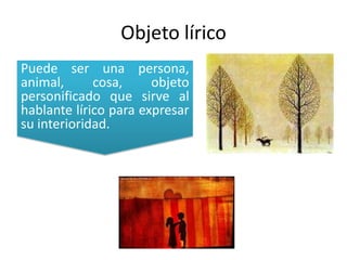Objeto líricoPuede ser una persona, animal, cosa, objeto personificado que sirve al hablante lírico para expresar su interioridad.
