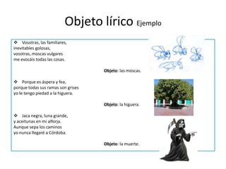 Objeto lírico EjemploVosotras, las familiares,inevitables golosas,vosotras, moscas vulgaresme evocáis todas las cosas.Objeto: las moscas.  Porque es áspera y fea,porque todas sus ramas son grisesyo le tengo piedad a la higuera.Objeto: la higuera. Jaca negra, luna grande,y aceitunas en mi alforja.Aunque sepa los caminosyo nunca llegaré a Córdoba.Objeto: la muerte. 