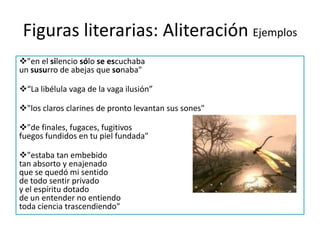 Figuras literarias: Personificación Ejemplos“La sombra se veía venir corriendo aprisa ya por la falda espesa del altísimo monte”.Figuras literarias: AliteraciónConsiste en repetir y/o combinar varios sonidos a lo largo de una misma frase. Su objetivo es conseguir un efecto lírico sonoro.El ruido con que rueda la ronca tempestad” “Ya se oyen los claros clarines”.
