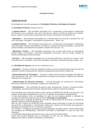 Disciplina Planejamento Estratégico

Atividades Primárias

CADEIA DE VALOR
As atividades de valor são agrupadas em Atividades Primárias e Atividades de Suporte.
As Atividades Primárias constituem-se em:
• Logística Interna — São atividades associadas com o recebimento, armazenagem e distribuição
dos insumos para a produção, tais como manuseio de material, controle de estoque de matériasprimas, partes e componentes, programação de veículos, devoluções a fornecedores, etc.
• Operações — São atividades associadas com a transformação dos insumos no produto final, tais
como fabricação, montagem, manutenção de equipamentos, testes, etc.
• Logística Externa — São atividades associadas com o recebimento, armazenagem e distribuição
física do produto final aos compradores, envolvendo o estoque de produtos acabados, manuseio do
produto acabado, processamento de pedidos, despacho de veículos , etc.
• Marketing e Vendas — São atividades associadas com os meios pelos quais os compradores
possam adquirir os produtos, envolvendo propaganda, promoções, força de vendas, seleção de
canais de distribuição, política de preços.
• Serviços — São atividades associadas com os serviços destinados a me1horar ou manter o valor
do produto para o comprador, envolvendo instalação, treinamento, reposição de peças, ajustes, etc.
As Atividades de Suporte, por sua vez, constituem-se em:
• Aquisição — Envolve a função de aquisição de todos os insumos utilizados pela cadeia de valor da
empresa, incluindo matérias-primas, máquinas, equipamentos de escritório, prédios etc.
• Desenvolvimento de Tecnologia — Consiste no desenvolvimento das tecnologias embutidas em
cada atividade de valor, tais como procedimentos, processos de produção, transporte de materiais,
sistemas de informação etc.
• Administração de Recursos Humanos — Envolve atividades de recrutamento, treinamento,
benefícios, políticas de compensação, relações com sindicatos etc.
• Infra-Estrutura — Inclui atividades de gerência geral, planejamento, finanças, consultoria jurídica,
contabilidade, assuntos governamentais, apoiando toda a cadeia de valores da empresa.
Uma das idéias mais marcantes relativa a este conceito de CADEIA DE VALOR é que ela não é uma
coleção de atividades independentes, mas, sim, um sistema de atividades interdependentes.
O inter-relacionamento entre as atividades de valor de uma empresa permite a obtenção de
vantagem competitiva através de duas maneiras: otimização e coordenação.
Isso significa que a obtenção de liderança em custo ou diferenciação não é somente o resultado de
esforços isolados de cada atividade de valor.
Além do mais, explorar as LIGAÇÕES entre atividades requer informação ou fluxos de informação
que permitam a otimização e a coordenação. Neste caso, sistemas de informação que propiciem a
integração de atividades tomam-se vital para a empresa.
Por exemplo, a entrega de um produto no tempo prometido ao cliente requer intensa coordenação
das atividades de OPERAÇÕES, LOGÍSTICA EXTERNA E SERVIÇOS, no caso de haver uma
instalação.
A coordenação das ligações geralmente reduz custos ou permite diferenciação.
Assim como existem ligações entre as atividades de valor de uma empresa, também existem
ligações entre estas e as dos fornecedores e compradores.

11

 