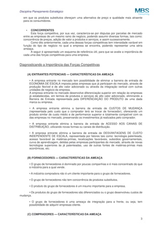 Disciplina Planejamento Estratégico
em que os produtos substitutos ofereçam uma alternativa de preço e qualidade mais atraente
para os consumidores.
•

CONCORRENTES
Esta força competitiva, por sua vez, caracteriza-se por disputas por parcelas de mercado
entre as empresas de um mesmo ramo de negócio, podendo assumir diversas formas, tais como:
concorrência de preços, adição de valor a produtos e serviços, e assim sucessivamente.
Como dito anteriormente, cada uma dessas forças competitivas tem intensidade variável em
função do tipo de negócio no qual a empresa se encontra, podendo representar uma séria
ameaça.
A seguir é apresentado um esquema de referência útil, para que se avalie a importância de
cada uma das forças competitivas para uma empresa.

Diagnosticando a Importância das Forças Competitivas
(A) ENTRANTES POTENCIAIS — CARACTERÍSTICAS DA AMEAÇA
• A empresa entrante no mercado tem possibilidade de eliminar a barreira de entrada de
ECONOMIA DE ESCALA imposta pelas empresas que já participam do mercado, através de
produção flexível e de alto valor adicionado ou através da integração vertical com outras
unidades de negócio da empresa.
A empresa entrante no mercado desenvolve diferenciação superior em relação às empresas
já estabelecidas, em termos de produtos e serviços de alto valor adicionado, eliminando a
Barreira de Entrada representada pela DIFERENCIAÇÃO DO PRODUTO de uma dada
marca ou empresa.
• A empresa entrante elimina a barreira de entrada de CUSTOS DE MUDANÇA
(representada pelo custo que o comprador terá se trocar de fornecedor), oferecendo um
produto similar de custo médio e de performance superior e totalmente compatível com os
das empresas no mercado, preservando os investimentos já realizados pelo comprador.
• A empresa entrante elimina a barreira de entrada de ACESSO AOS CANAIS DE
DISTRIBUIÇÃO, utilizando novas formas ou canais de distribuição.
• A empresa entrante elimina a barreira de entrada de DESVANTAGENS DE CUSTO
INDEPENDENTE DE ESCALA, representada por fatores tais como: tecnologia patenteada,
acesso favorável às matérias-primas, localizações favoráveis, subsídios governamentais,
curva de aprendizagem, detidas pelas empresas participantes do mercado, através de novas
tecnologias superiores às já patenteadas, uso de outras fontes de matérias-primas mais
econômicas, etc.
(B) FORNECEDORES — CARACTERÍSTICAS DA AMEAÇA
• O grupo de fornecedores é dominado por poucas companhias e é mais concentrado do que
a indústria para a qual vende.
• A indústria compradora não é um cliente importante para o grupo de fornecedores.
• O grupo de fornecedores não tem concorrência de produtos substitutos.
• O produto do grupo de fornecedores é um insumo importante para a empresa.
• Os produtos do grupo de fornecedores são diferenciados ou o grupo desenvolveu custos de
mudança.
• O grupo de fornecedores é uma ameaça de integração para a frente, ou seja, tem
possibilidade de adquirir empresas-cliente.
(C) COMPRADORES — CARACTERÍSTICAS DA AMEAÇA
3

 