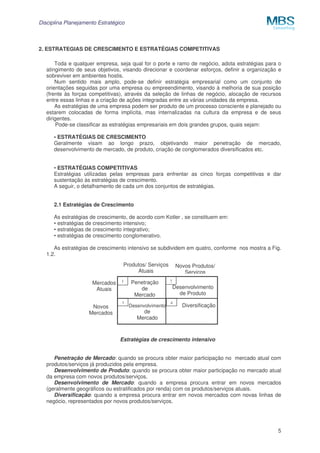 Disciplina Planejamento Estratégico

2. ESTRATEGIAS DE CRESCIMENTO E ESTRATÉGIAS COMPETITIVAS
Toda e qualquer empresa, seja qual for o porte e ramo de negócio, adota estratégias para o
atingimento de seus objetivos, visando direcionar e coordenar esforços, definir a organização e
sobreviver em ambientes hostis.
Num sentido mais amplo, pode-se definir estratégia empresarial como um conjunto de
orientações seguidas por uma empresa ou empreendimento, visando à melhoria de sua posição
(frente às forças competitivas), através da seleção de linhas de negócio, alocação de recursos
entre essas linhas e a criação de ações integradas entre as várias unidades da empresa.
As estratégias de uma empresa podem ser produto de um processo consciente e planejado ou
estarem colocadas de forma implícita, mas internalizadas na cultura da empresa e de seus
dirigentes.
Pode-se classificar as estratégias empresariais em dois grandes grupos, quais sejam:
• ESTRATÉGIAS DE CRESCIMENTO
Geralmente visam ao longo prazo, objetivando maior penetração de mercado,
desenvolvimento de mercado, de produto, criação de conglomerados diversificados etc.
• ESTRATÉGIAS COMPETITIVAS
Estratégias utilizadas pelas empresas para enfrentar as cinco forças competitivas e dar
sustentação às estratégias de crescimento.
A seguir, o detalhamento de cada um dos conjuntos de estratégias.
2.1 Estratégias de Crescimento
As estratégias de crescimento, de acordo com Kotler , se constituem em:
• estratégias de crescimento intensivo;
• estratégias de crescimento integrativo;
• estratégias de crescimento conglomerativo.
As estratégias de crescimento intensivo se subdividem em quatro, conforme nos mostra a Fig.
1.2.
Produtos/ Serviços
Atuais
Mercados
Atuais
Novos
Mercados

1

3

Penetração
de
Mercado
Desenvolvimento

de
Mercado

Novos Produtos/
Serviços
2

Desenvolvimento
de Produto
4

Diversificação

Estratégias de crescimento intensivo
Penetração de Mercado: quando se procura obter maior participação no mercado atual com
produtos/serviços já produzidos pela empresa.
Desenvolvimento de Produto: quando se procura obter maior participação no mercado atual
da empresa com novos produtos/serviços.
Desenvolvimento de Mercado: quando a empresa procura entrar em novos mercados
(geralmente geográficos ou estratificados por renda) com os produtos/serviços atuais.
Diversificação: quando a empresa procura entrar em novos mercados com novas linhas de
negócio, representados por novos produtos/serviços.

5

 
