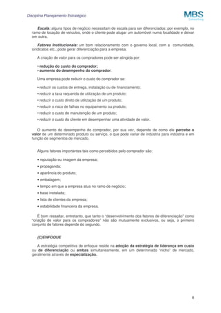 Disciplina Planejamento Estratégico
Escala: alguns tipos de negócio necessitam de escala para ser diferenciados; por exemplo, no
ramo de locação de veículos, onde o cliente pode alugar um automóvel numa localidade e deixar
em outra.
Fatores Institucionais: um bom relacionamento com o governo local, com a comunidade,
sindicatos etc., pode gerar diferenciação para a empresa.
A criação de valor para os compradores pode ser atingida por:
• redução do custo do comprador;
• aumento do desempenho do comprador.
Uma empresa pode reduzir o custo do comprador se:
• reduzir os custos de entrega, instalação ou de financiamento;
• reduzir a taxa requerida de utilização de um produto;
• reduzir o custo direto de utilização de um produto;
• reduzir o risco de falhas no equipamento ou produto;
• reduzir o custo de manutenção de um produto;
• reduzir o custo do cliente em desempenhar uma atividade de valor.
O aumento do desempenho do comprador, por sua vez, depende de como ele percebe o
valor de um determinado produto ou serviço, o que pode variar de indústria para indústria e em
função de segmentos de mercado.
Alguns fatores importantes tais como percebidos pelo comprador são:
• reputação ou imagem da empresa;
• propaganda;
• aparência do produto;
• embalagem;
• tempo em que a empresa atua no ramo de negócio;
• base instalada;
• lista de clientes da empresa;
• estabilidade financeira da empresa.
É bom ressaltar, entretanto, que tanto o “desenvolvimento dos fatores de diferenciação” como
“criação de valor para os compradores” não são mutuamente exclusivos, ou seja, o primeiro
conjunto de fatores depende do segundo.
(C)ENFOQUE
A estratégia competitiva de enfoque reside na adoção da estratégia de liderança em custo
ou de diferenciação ou ambas simultaneamente, em um determinado “nicho” de mercado,
geralmente através de especialização.

8

 