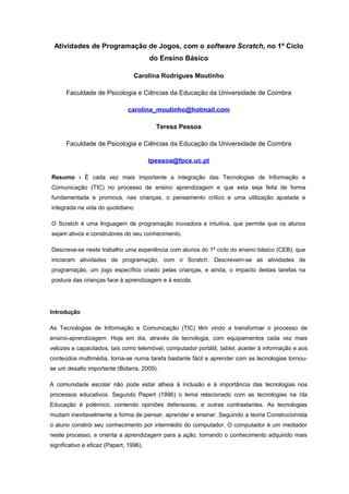 Atividades de Programação de Jogos, com o software Scratch, no 1º Ciclo
                                         do Ensino Básico

                                  Carolina Rodrigues Moutinho

      Faculdade de Psicologia e Ciências da Educação da Universidade de Coimbra

                               carolina_moutinho@hotmail.com

                                           Teresa Pessoa

      Faculdade de Psicologia e Ciências da Educação da Universidade de Coimbra

                                         tpessoa@fpce.uc.pt

Resumo - É cada vez mais importante a integração das Tecnologias de Informação e
Comunicação (TIC) no processo de ensino aprendizagem e que esta seja feita de forma
fundamentada e promova, nas crianças, o pensamento crítico e uma utilização ajustada e
integrada na vida do quotidiano.

O Scratch é uma linguagem de programação inovadora e intuitiva, que permite que os alunos
sejam ativos e construtores do seu conhecimento.

Descreve-se neste trabalho uma experiência com alunos do 1º ciclo do ensino básico (CEB), que
iniciaram atividades de programação, com o Scratch. Descrevem-se as atividades de
programação, um jogo específico criado pelas crianças, e ainda, o impacto destas tarefas na
postura das crianças face à aprendizagem e à escola.




Introdução

As Tecnologias de Informação e Comunicação (TIC) têm vindo a transformar o processo de
ensino-aprendizagem. Hoje em dia, através da tecnologia, com equipamentos cada vez mais
velozes e capacitados, tais como telemóvel, computador portátil, tablet, aceder à informação e aos
conteúdos multimédia, torna-se numa tarefa bastante fácil e aprender com as tecnologias tornou-
se um desafio importante (Bidarra, 2009).

A comunidade escolar não pode estar alheia à inclusão e à importância das tecnologias nos
processos educativos. Segundo Papert (1996) o tema relacionado com as tecnologias na /da
Educação é polémico, contendo opiniões defensoras, e outras contrastantes. As tecnologias
mudam inevitavelmente a forma de pensar, aprender e ensinar. Seguindo a teoria Construcionista
o aluno constrói seu conhecimento por intermédio do computador. O computador é um mediador
neste processo, e orienta a aprendizagem para a ação, tornando o conhecimento adquirido mais
significativo e eficaz (Papert, 1996).
 