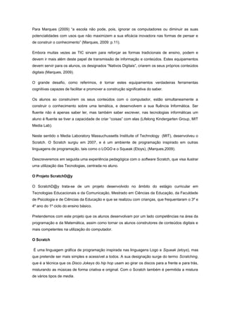 Para Marques (2009) “a escola não pode, pois, ignorar os computadores ou diminuir as suas
potencialidades com usos que não maximizem a sua eficácia inovadora nas formas de pensar e
de construir o conhecimento” (Marques, 2009: p.11).

Embora muitas vezes as TIC sirvam para reforçar as formas tradicionais de ensino, podem e
devem ir mais além deste papel de transmissão de informação e conteúdos. Estes equipamentos
devem servir para os alunos, os designados “Nativos Digitais”, criarem os seus próprios conteúdos
digitais (Marques, 2009).

O grande desafio, como referimos, é tornar estes equipamentos verdadeiras ferramentas
cognitivas capazes de facilitar e promover a construção significativa do saber.

Os alunos ao construírem os seus conteúdos com o computador, estão simultaneamente a
construir o conhecimento sobre uma temática, e desenvolvem a sua fluência Informática. Ser
fluente não é apenas saber ler, mas também saber escrever, nas tecnologias informáticas um
aluno é fluente se tiver a capacidade de criar “coisas” com elas (Lifelong Kindergarten Group, MIT
Media Lab).

Neste sentido o Media Laboratory Massuchussetts Instituite of Technology (MIT), desenvolveu o
Scratch. O Scratch surgiu em 2007, e é um ambiente de programação inspirado em outras
linguagens de programação, tais como o LOGO e o Squeak (Etoys), (Marques,2009).

Descreveremos em seguida uma experiência pedagógica com o software Scratch, que visa ilustrar
uma utilização das Tecnologias, centrada no aluno.

O Projeto ScratchD@y

O ScratchD@y trata-se de um projeto desenvolvido no âmbito do estágio curricular em
Tecnologias Educacionais e da Comunicação, Mestrado em Ciências da Educação, da Faculdade
de Psicologia e de Ciências da Educação e que se realizou com crianças, que frequentaram o 3º e
4º ano do 1º ciclo do ensino básico.

Pretendemos com este projeto que os alunos desenvolvam por um lado competências na área da
programação e da Matemática, assim como tornar os alunos construtores de conteúdos digitais e
mais competentes na utilização do computador.

O Scratch

É uma linguagem gráfica de programação inspirada nas linguagens Logo e Squeak (etoys), mas
que pretende ser mais simples e acessível a todos. A sua designação surge do termo Scratching,
que é a técnica que os Disco Jokeys do hip hop usam ao girar os discos para a frente e para trás,
misturando as músicas de forma criativa e original. Com o Scratch também é permitida a mistura
de vários tipos de media.
 