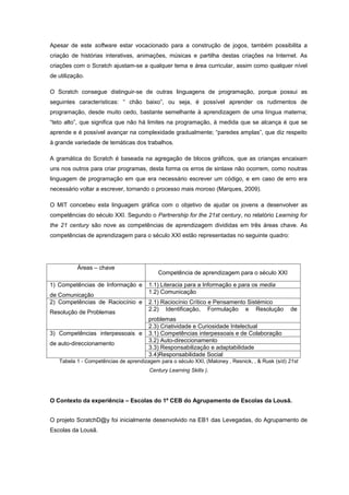 Apesar de este software estar vocacionado para a construção de jogos, também possibilita a
criação de histórias interativas, animações, músicas e partilha destas criações na Internet. As
criações com o Scratch ajustam-se a qualquer tema e área curricular, assim como qualquer nível
de utilização.

O Scratch consegue distinguir-se de outras linguagens de programação, porque possui as
seguintes características: “ chão baixo”, ou seja, é possível aprender os rudimentos de
programação, desde muito cedo, bastante semelhante à aprendizagem de uma língua materna;
“teto alto”, que significa que não há limites na programação, à medida que se alcança é que se
aprende e é possível avançar na complexidade gradualmente; “paredes amplas”, que diz respeito
à grande variedade de temáticas dos trabalhos.

A gramática do Scratch é baseada na agregação de blocos gráficos, que as crianças encaixam
uns nos outros para criar programas, desta forma os erros de sintaxe não ocorrem, como noutras
linguagem de programação em que era necessário escrever um código, e em caso de erro era
necessário voltar a escrever, tornando o processo mais moroso (Marques, 2009).

O MIT concebeu esta linguagem gráfica com o objetivo de ajudar os jovens a desenvolver as
competências do século XXI. Segundo o Partnership for the 21st century, no relatório Learning for
the 21 century são nove as competências de aprendizagem divididas em três áreas chave. As
competências de aprendizagem para o século XXI estão representadas no seguinte quadro:




           Áreas – chave
                                           Competência de aprendizagem para o século XXI

1) Competências de Informação e        1.1) Literacia para a Informação e para os media
                                       1.2) Comunicação
de Comunicação
2) Competências de Raciocínio e        2.1) Raciocínio Crítico e Pensamento Sistémico
                                       2.2) Identificação, Formulação e Resolução                de
Resolução de Problemas
                                       problemas
                                       2.3) Criatividade e Curiosidade Intelectual
3) Competências interpessoais e        3.1) Competências interpessoais e de Colaboração
                                       3.2) Auto-direccionamento
de auto-direccionamento
                                       3.3) Responsabilização e adaptabilidade
                                       3.4)Responsabilidade Social
   Tabela 1 - Competências de aprendizagem para o século XXI, (Maloney , Resnick, , & Rusk (s/d) 21st
                                       Century Learning Skills ).




O Contexto da experiência – Escolas do 1º CEB do Agrupamento de Escolas da Lousã.


O projeto ScratchD@y foi inicialmente desenvolvido na EB1 das Levegadas, do Agrupamento de
Escolas da Lousã.
 