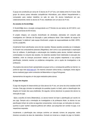 O grupo era constituído por cerca de 12 alunos do 3º e 4º ano, com idades entre 8 e 9 anos. Este
grupo de alunos possui elevadas competências informáticas, pois utilizam frequentemente o
computador para realizar trabalhos na sala de aula. Os alunos trabalharam em par,
colaborativamente, tendo os alunos do 3º ano, trabalhado com um aluno do 4º ano.

As sessões do ScratchD@y

O ScratchD@y teve a duração correspondente ao 2º Período do ano lectivo de 2011/2012, com
sessões semanais de 90 minutos.

O projeto integrou um conjunto diversificado de atividades, planeadas em conjunto pela
investigadora em Ciências da Educação e pela professora titular. Este trabalho de equipa foi
monitorizado “à distância” pela equipa EduScratch, projeto da responsabilidade da DGE, ERTE,
CCTIC e ESE/IPS.

Inicialmente foram planificadas cerca de dez sessões. Nessas sessões procedeu-se à instalação
do Scratch nos computadores pessoais (Magalhães), bem como a sua apresentação e exploração
livre do software. A planificação e estruturação dos trabalhos pelos alunos, também estiveram
contempladas no conjunto das sessões. As restantes sessões foram destinadas à execução dos
trabalhos, onde as crianças procuraram realizar os seus projetos respeitando a sua própria
planificação, tentando resolver os problemas emergentes, com a ajuda da investigadora e da
professora.

Os projetos dos alunos foram apresentados ao grupo turma, e consequente partilha na internet, no
portal do sapo kids (kids.sapo.pt/). Os mesmos versaram vários temas, e tipologias, tendo alguns
alunos realizado jogos sobre conteúdos de Matemática e Língua Portuguesa.

Apresentamos de seguida um dos jogos realizados pelos alunos.

O Jogo dos ângulos


O jogo dos ângulos foi desenvolvido por dois alunos do 4º ano, em cerca de cinco sessões de 90
minutos. Este jogo consiste na realização de questões (quatro no total), sobre a classificação dos
ângulos em função das suas amplitudes. De seguida, iremos descrever os passos dos alunos na
execução do jogo.

Após a escolha do tema (Matemática), os alunos tiveram de fazer a planificação por escrito do
seu jogo. Sempre sob a orientação da investigadora e da professora titular, os alunos na sua
planificação tinham de conter as seguintes componentes: nome do jogo, as instruções do mesmo,
quantos e quais “sprites” (objectos gráficos) iam utilizar, que perguntas iam constar no jogo, e as
respectivas respostas.

Inicialmente, a planificação das crianças continha um elevado número de perguntas, sobre
diversos conceitos da área de matemática. Contudo ao iniciar-se a criação do jogo no Scratch,
 