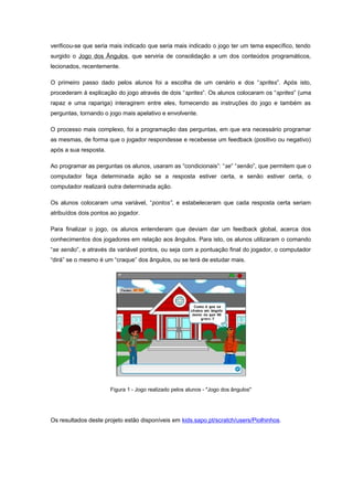 verificou-se que seria mais indicado que seria mais indicado o jogo ter um tema específico, tendo
surgido o Jogo dos Ângulos, que serviria de consolidação a um dos conteúdos programáticos,
lecionados, recentemente.

O primeiro passo dado pelos alunos foi a escolha de um cenário e dos “sprites”. Após isto,
procederam à explicação do jogo através de dois “sprites”. Os alunos colocaram os “sprites” (uma
rapaz e uma rapariga) interagirem entre eles, fornecendo as instruções do jogo e também as
perguntas, tornando o jogo mais apelativo e envolvente.

O processo mais complexo, foi a programação das perguntas, em que era necessário programar
as mesmas, de forma que o jogador respondesse e recebesse um feedback (positivo ou negativo)
após a sua resposta.

Ao programar as perguntas os alunos, usaram as “condicionais”: “se” “senão”, que permitem que o
computador faça determinada ação se a resposta estiver certa, e senão estiver certa, o
computador realizará outra determinada ação.

Os alunos colocaram uma variável, “pontos”, e estabeleceram que cada resposta certa seriam
atribuídos dois pontos ao jogador.

Para finalizar o jogo, os alunos entenderam que deviam dar um feedback global, acerca dos
conhecimentos dos jogadores em relação aos ângulos. Para isto, os alunos utilizaram o comando
“se senão”, e através da variável pontos, ou seja com a pontuação final do jogador, o computador
“dirá” se o mesmo é um “craque” dos ângulos, ou se terá de estudar mais.




                       Figura 1 - Jogo realizado pelos alunos - "Jogo dos ângulos"




Os resultados deste projeto estão disponíveis em kids.sapo.pt/scratch/users/Piolhinhos.
 