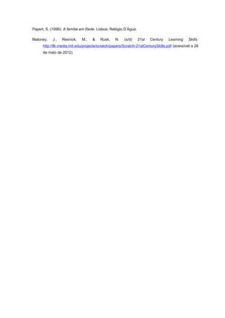 Papert, S. (1996). A família em Rede. Lisboa: Relógio D’Água.

Maloney,    J.,   Resnick,   M.,    &   Rusk,    N.    (s/d)    21st   Century   Learning     Skills.
      http://llk.media.mit.edu/projects/scratch/papers/Scratch-21stCenturySkills.pdf (acessível a 28
      de maio de 2012).
 