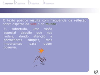 O texto poético resulta com frequência da reflexão
sobre aspetos da vida e do mundo.
É,   sobretudo,    uma   visão
especial   daquilo   que   nos
rodeia,   dando    atenção   a
pormenores     simples,    mas
importantes     para     quem
observa.
 