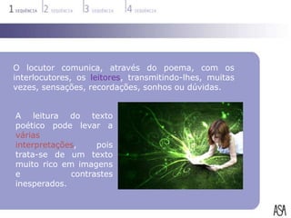 O locutor comunica, através do poema, com os
interlocutores, os leitores, transmitindo-lhes, muitas
vezes, sensações, recordações, sonhos ou dúvidas.


A leitura do texto
poético pode levar a
várias
interpretações,    pois
trata-se de um texto
muito rico em imagens
e            contrastes
inesperados.
 