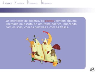 Os escritores de poemas, os poetas, sentem alguma
liberdade na escrita de um texto poético, brincando
com os sons, com as palavras e com as frases.
 