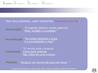 Nos seus poemas, usam bastantes recursos retóricos:

                   “É urgente destruir certas palavras
Enumeração
                   Ódio, solidão e crueldade.”


Personificação “As ondas beijando a areia
               E a lua beijando o mar!”

                 “O mundo pula e avança
Comparação       Como bola colorida
                 Nas mãos de uma criança.”


Metáfora     “Amigo é um sorriso de boca em boca…”

     (Eugénio de Andrade, Casimiro de Abreu, António Gedeão, Alexandre O’Neill)
 