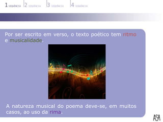 Por ser escrito em verso, o texto poético tem ritmo
e musicalidade.




A natureza musical do poema deve-se, em muitos
casos, ao uso da rima.
 