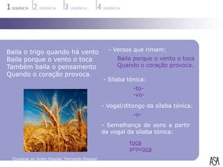 Baila o trigo quando há vento                    - Versos que rimam:
Baila porque o vento o toca                         Baila porque o vento o toca
Também baila o pensamento                           Quando o coração provoca.
Quando o coração provoca.
                                               - Sílaba tónica:
                                                          -to-
                                                          -vo-
                                               - Vogal/ditongo da sílaba tónica:
                                                          -o-
                                               - Semelhança de sons a partir
                                               da vogal da sílaba tónica:
                                                         toca
                                                         provoca
 (Quadras ao Gosto Popular, Fernando Pessoa)
 